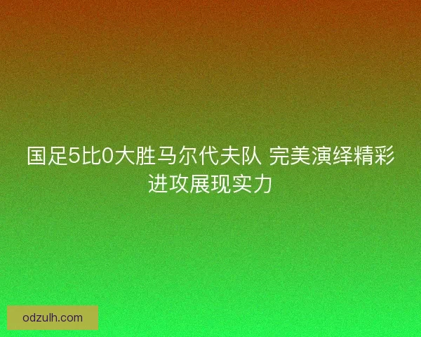 国足5比0大胜马尔代夫队 完美演绎精彩进攻展现实力