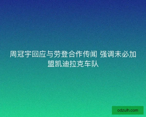周冠宇回应与劳登合作传闻 强调未必加盟凯迪拉克车队 周冠宇回应与劳登合作传闻 强调未必加盟凯迪拉克车队