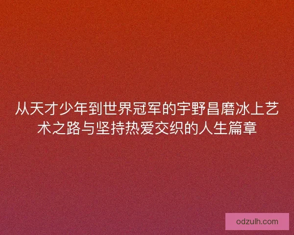 从天才少年到世界冠军的宇野昌磨冰上艺术之路与坚持热爱交织的人生篇章