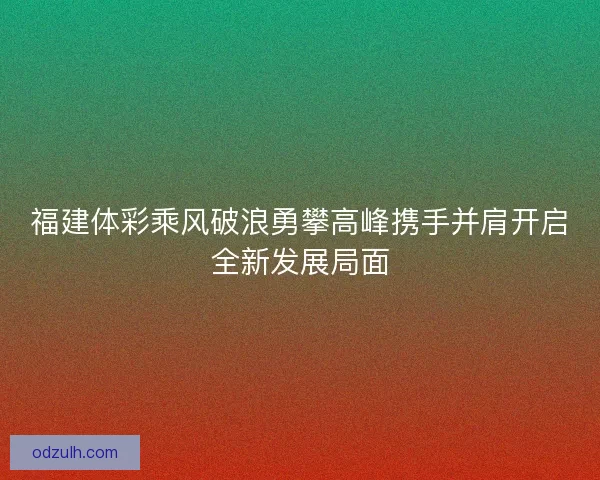 福建体彩乘风破浪勇攀高峰携手并肩开启全新发展局面