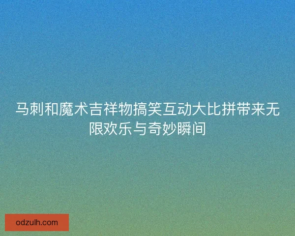 马刺和魔术吉祥物搞笑互动大比拼带来无限欢乐与奇妙瞬间