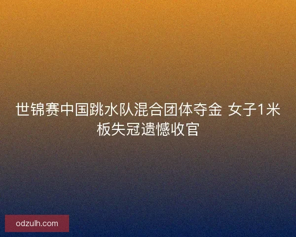 世锦赛中国跳水队混合团体夺金 女子1米板失冠遗憾收官