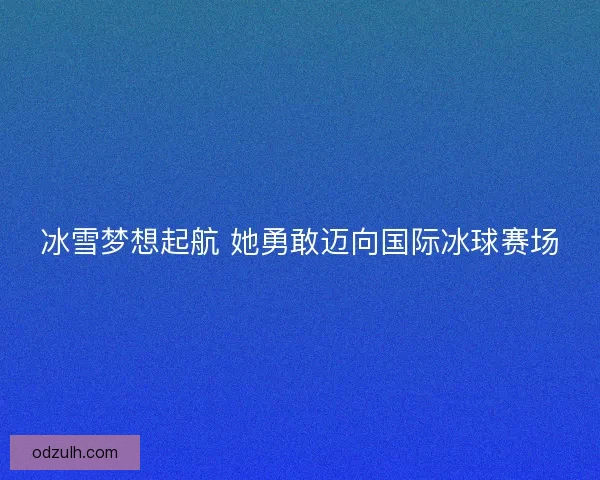 冰雪梦想起航 她勇敢迈向国际冰球赛场