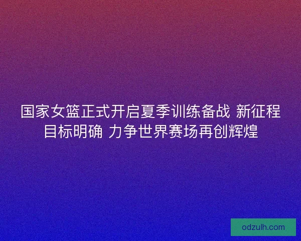国家女篮正式开启夏季训练备战 新征程目标明确 力争世界赛场再创辉煌