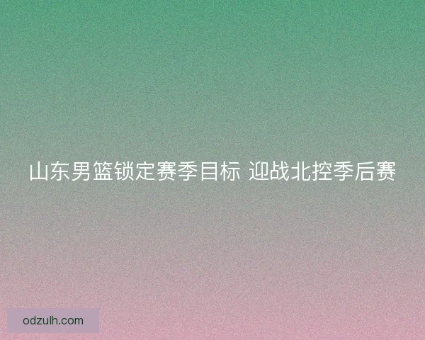 山东男篮锁定赛季目标 迎战北控季后赛