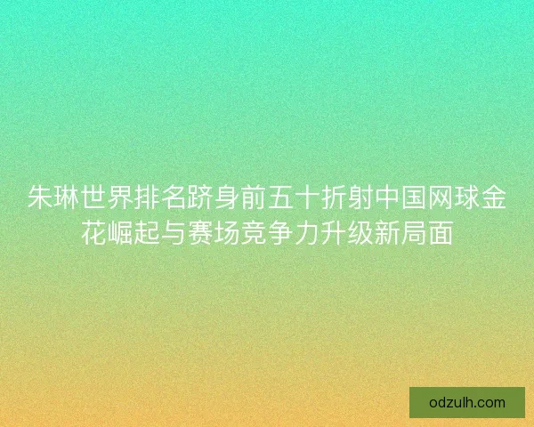 朱琳世界排名跻身前五十折射中国网球金花崛起与赛场竞争力升级新局面