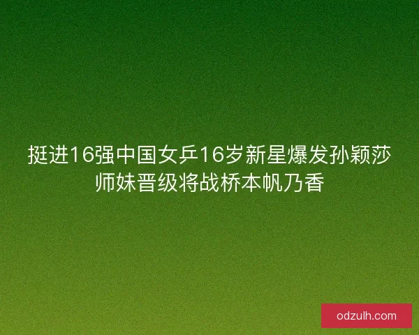 挺进16强中国女乒16岁新星爆发孙颖莎师妹晋级将战桥本帆乃香 挺进16强中国女乒16岁新星爆发孙颖莎师妹晋级将战桥本帆乃香