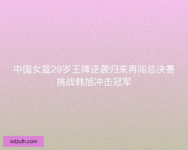 中国女篮29岁王牌逆袭归来再闯总决赛挑战韩旭冲击冠军 中国女篮29岁王牌逆袭归来再闯总决赛挑战韩旭冲击冠军