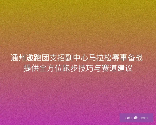 通州邀跑团支招副中心马拉松赛事备战 提供全方位跑步技巧与赛道建议 通州邀跑团支招副中心马拉松赛事备战 提供全方位跑步技巧与赛道建议
