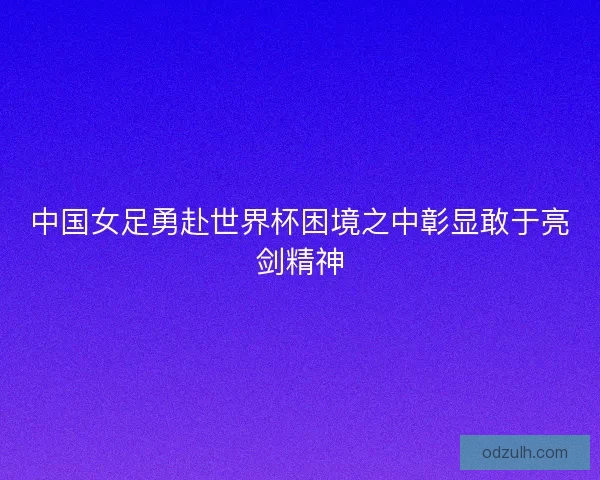 中国女足勇赴世界杯困境之中彰显敢于亮剑精神 中国女足勇赴世界杯困境之中彰显敢于亮剑精神