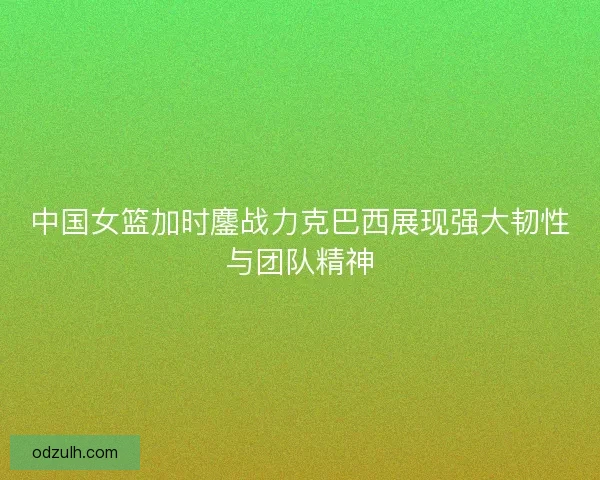 中国女篮加时鏖战力克巴西展现强大韧性与团队精神 中国女篮加时鏖战力克巴西展现强大韧性与团队精神