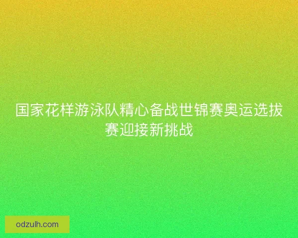 国家花样游泳队精心备战世锦赛奥运选拔赛迎接新挑战