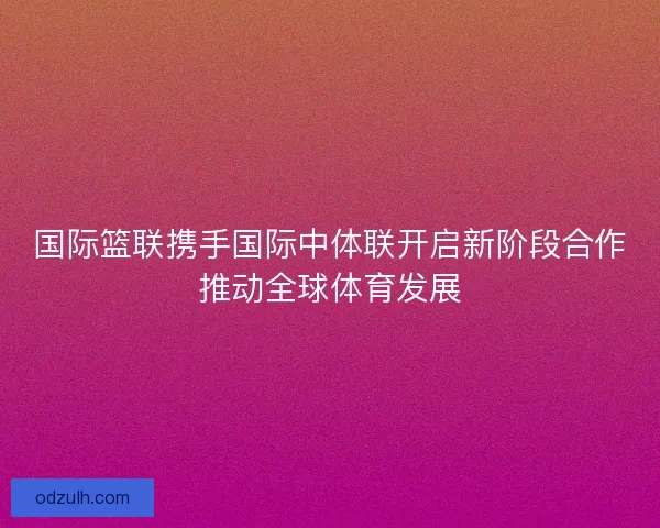国际篮联携手国际中体联开启新阶段合作推动全球体育发展 国际篮联携手国际中体联开启新阶段合作推动全球体育发展